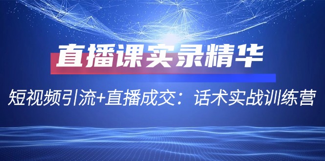 直播课实录精华：短视频引流+直播成交：话术实战训练营 - 小毅网创-小毅网创