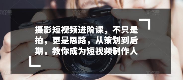 摄影短视频进阶课，不只是拍，更是思路，从策划到后期，教你成为短视频制作人 - 小毅网创-小毅网创
