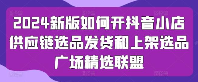 2024新版如何开抖音小店供应链选品发货和上架选品广场精选联盟 - 小毅网创-小毅网创