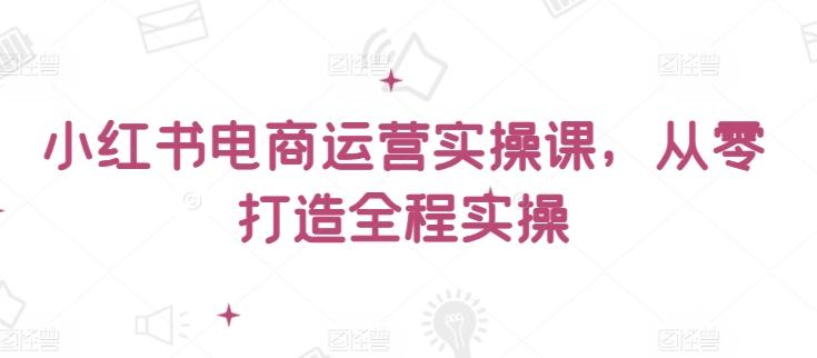 小红书电商运营实操课，​从零打造全程实操 - 小毅网创-小毅网创