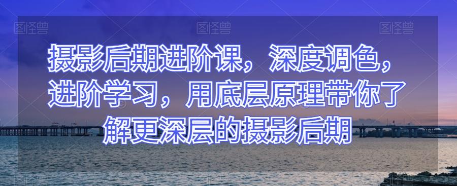 摄影后期进阶课，深度调色，进阶学习，用底层原理带你了解更深层的摄影后期 - 小毅网创-小毅网创