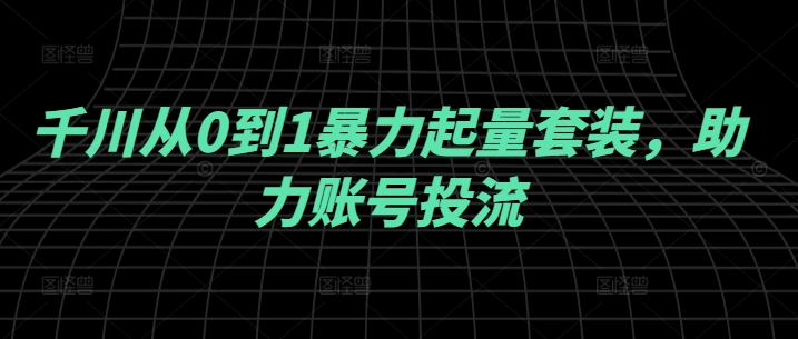 千川从0到1暴力起量套装，助力账号投流 - 小毅网创-小毅网创
