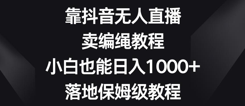 靠抖音无人直播，卖编绳教程，小白也能日入1000+，落地保姆级教程【揭秘】 - 小毅网创-小毅网创