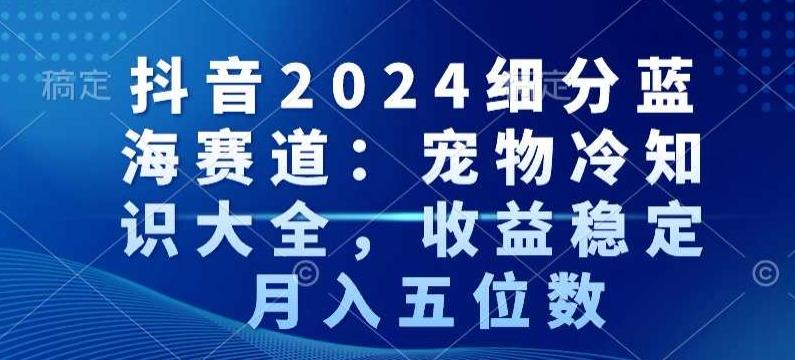 抖音2024细分蓝海赛道：宠物冷知识大全，收益稳定，月入五位数【揭秘】 - 小毅网创-小毅网创