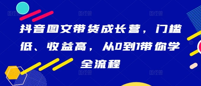 抖音图文带货成长营，门槛低、收益高，从0到1带你学全流程 - 小毅网创-小毅网创
