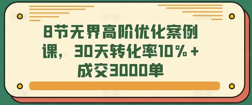 8节无界高阶优化案例课，30天转化率10%+成交3000单 - 小毅网创-小毅网创