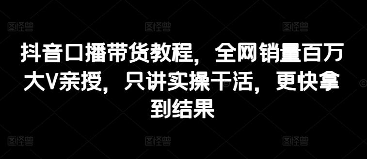 抖音口播带货教程，全网销量百万大V亲授，只讲实操干活，更快拿到结果 - 小毅网创-小毅网创