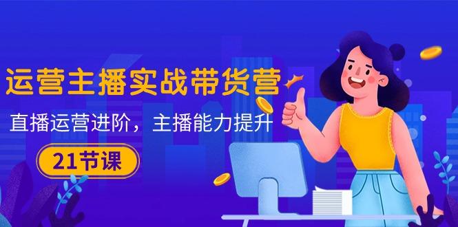 运营主播·实战带货营：直播运营 进阶，主播 能力提升(21节课 - 小毅网创-小毅网创