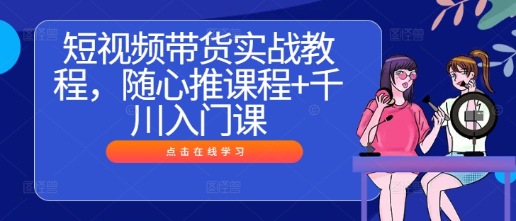 短视频带货实战教程，随心推课程+千川入门课 - 小毅网创-小毅网创