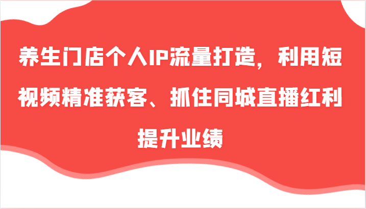 养生门店个人IP流量打造，利用短视频精准获客、抓住同城直播红利提升业绩(57节) - 小毅网创-小毅网创