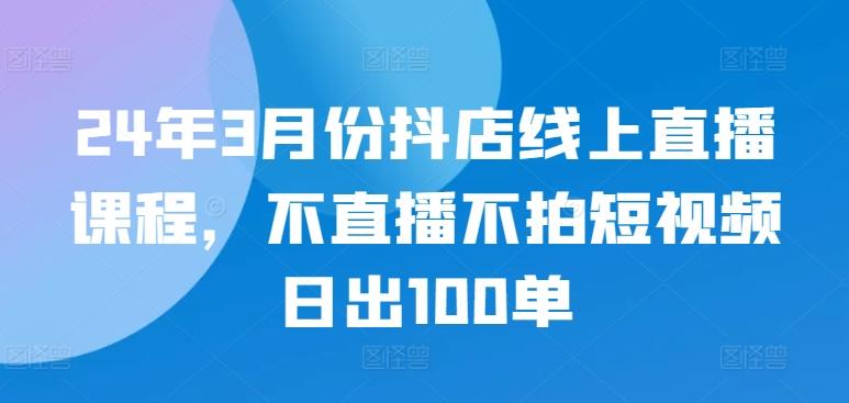 24年3月份抖店线上直播课程，不直播不拍短视频日出100单 - 小毅网创-小毅网创