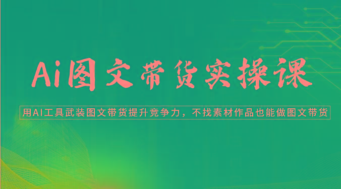 Ai图文带货实操课-用AI工具武装图文带货提升竞争力，不找素材作品也能做图文带货 - 小毅网创-小毅网创