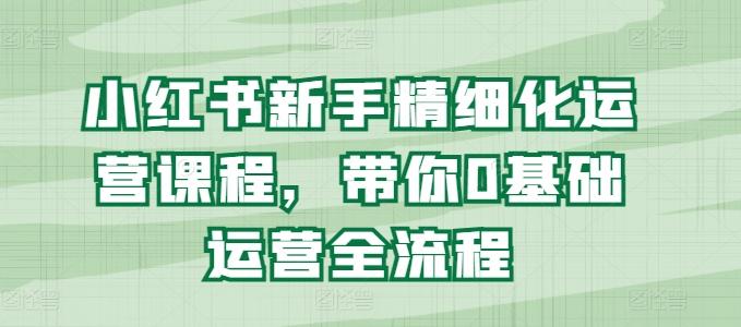 小红书新手精细化运营课程，带你0基础运营全流程 - 小毅网创-小毅网创