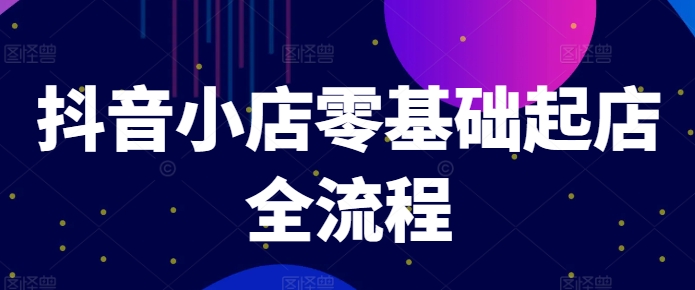 抖音小店零基础起店全流程，快速打造单品爆款技巧、商品卡引流模式与推流算法等 - 小毅网创-小毅网创