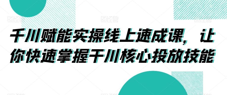 千川赋能实操线上速成课，让你快速掌握干川核心投放技能 - 小毅网创-小毅网创