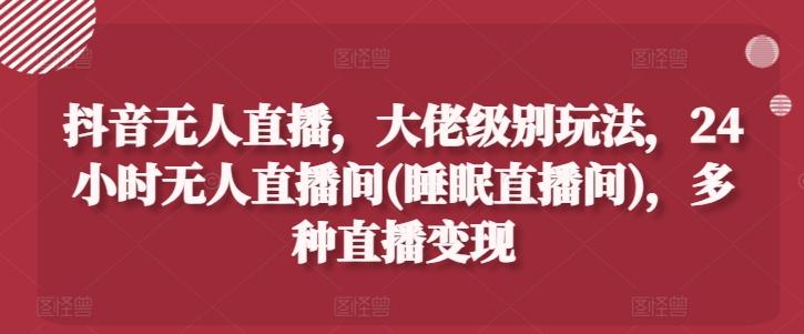 抖音无人直播，大佬级别玩法，24小时无人直播间(睡眠直播间)，多种直播变现【揭秘】 - 小毅网创-小毅网创