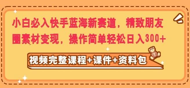 小白必入快手蓝海新赛道，精致朋友圈素材变现，操作简单轻松日入300 - 小毅网创-小毅网创