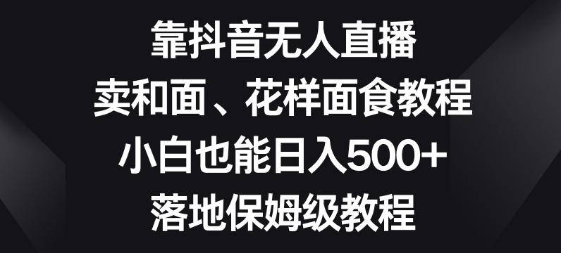 靠抖音无人直播，卖和面、花样面试教程，小白也能日入500+，落地保姆级教程【揭秘】 - 小毅网创-小毅网创