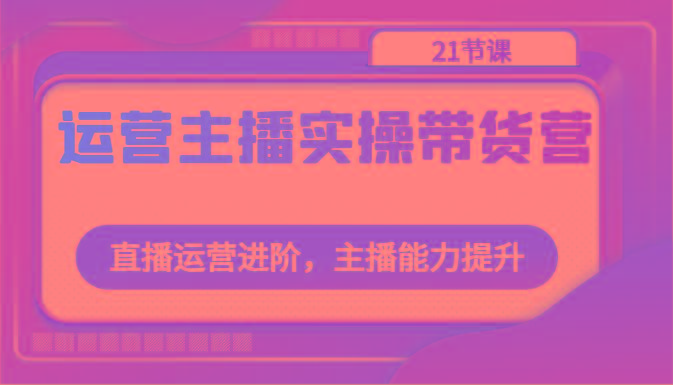 运营主播实操带货营：直播运营进阶，主播能力提升(21节课) - 小毅网创-小毅网创