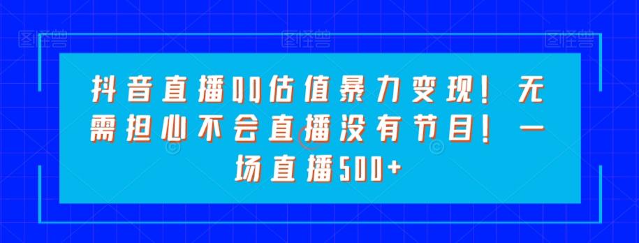 抖音直播QQ估值暴力变现！无需担心不会直播没有节目！一场直播500+！ - 小毅网创-小毅网创