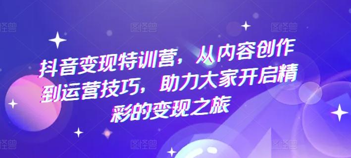 抖音变现特训营，从内容创作到运营技巧，助力大家开启精彩的变现之旅 - 小毅网创-小毅网创