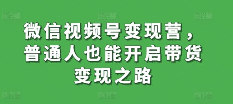 微信视频号变现营，普通人也能开启带货变现之路 - 小毅网创-小毅网创
