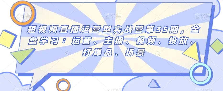 短视频直播运营型实战营第35期，全盘学习：运营、主播、视频、投放、打爆品、场景 - 小毅网创-小毅网创