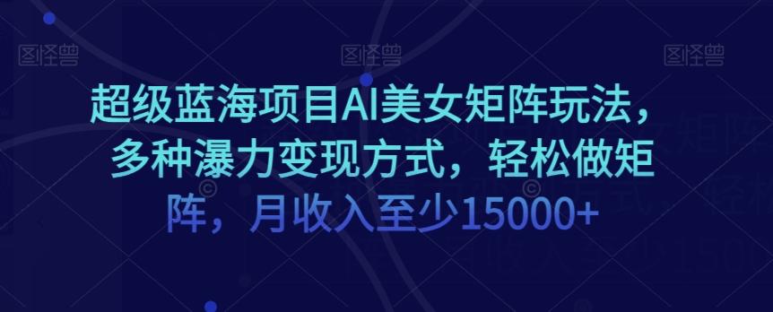 超级蓝海项目AI美女矩阵玩法，多种瀑力变现方式，轻松做矩阵，月收入至少15000+【揭秘】 - 小毅网创-小毅网创