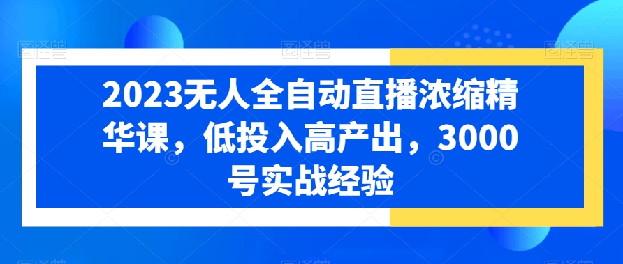 2023无人全自动直播浓缩精华课，低投入高产出，3000号实战经验 - 小毅网创-小毅网创