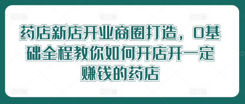 药店新店开业商圈打造，0基础全程教你如何开店开一定赚钱的药店 - 小毅网创-小毅网创