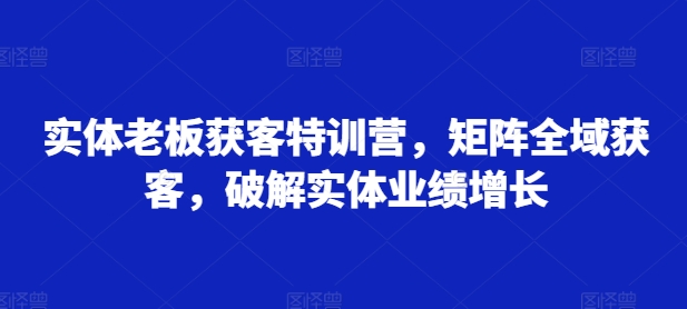 实体老板获客特训营，矩阵全域获客，破解实体业绩增长 - 小毅网创-小毅网创