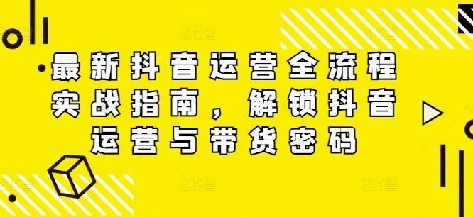 最新抖音运营全流程实战指南，解锁抖音运营与带货密码 - 小毅网创-小毅网创