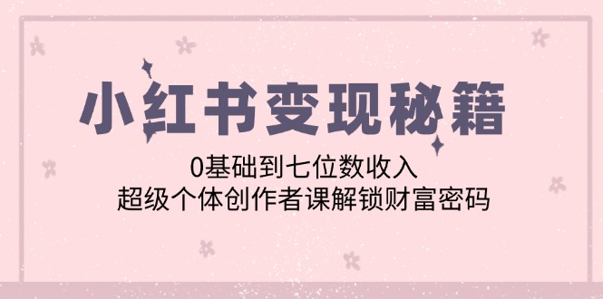 小红书变现秘籍：0基础到七位数收入，超级个体创作者课解锁财富密码 - 小毅网创-小毅网创