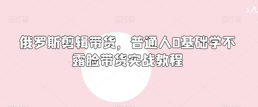 俄罗斯产品剪辑带货，普通人0基础学不露脸带货实战教程 - 小毅网创-小毅网创
