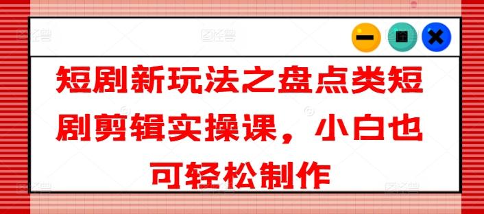 短剧新玩法之盘点类短剧剪辑实操课，小白也可轻松制作 - 小毅网创-小毅网创
