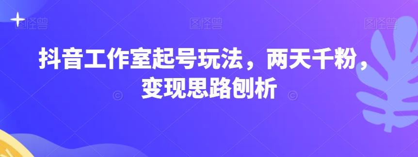 抖音工作室起号玩法，两天千粉，变现思路刨析 - 小毅网创-小毅网创