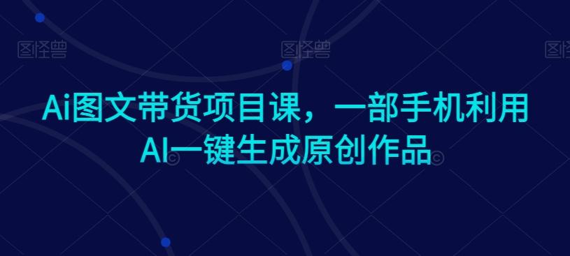 Ai图文带货项目课，一部手机利用AI一键生成原创作品 - 小毅网创-小毅网创