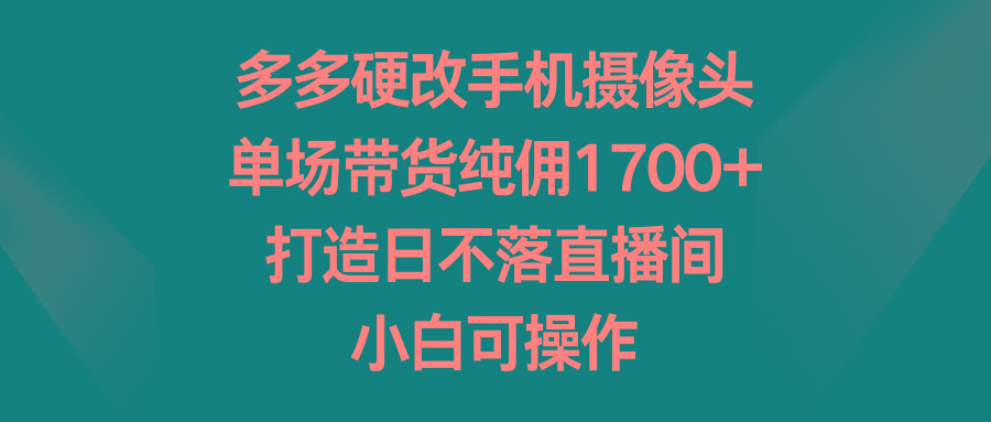 多多硬改手机摄像头，单场带货纯佣1700+，打造日不落直播间，小白可操作 - 小毅网创-小毅网创