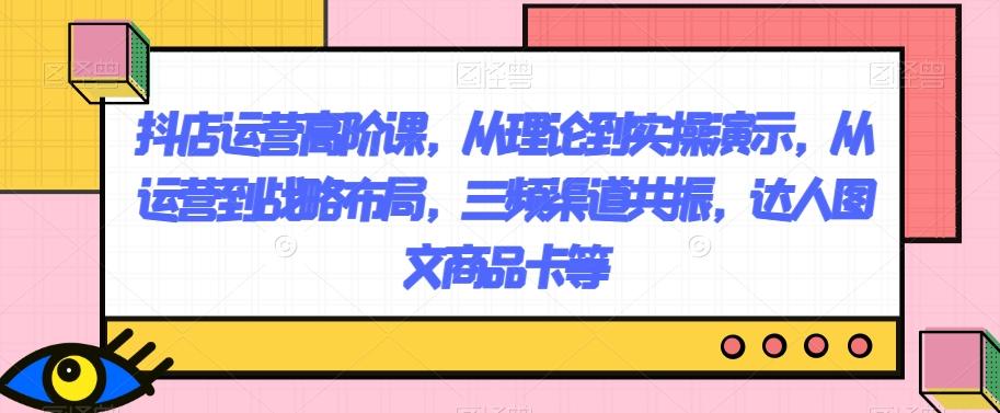 抖店运营高阶课，从理论到实操演示，从运营到战略布局，三频渠道共振，达人图文商品卡等 - 小毅网创-小毅网创