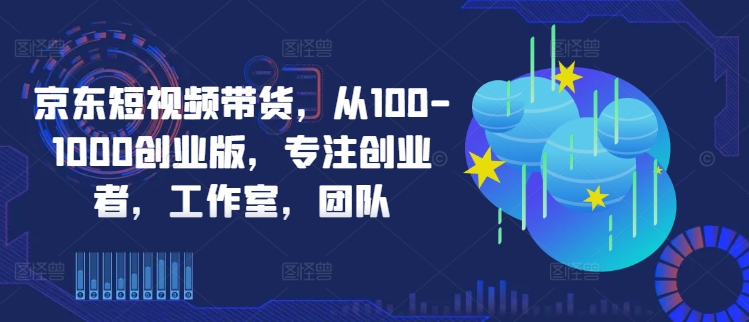 京东短视频带货，从100-1000创业版，专注创业者，工作室，团队 - 小毅网创-小毅网创