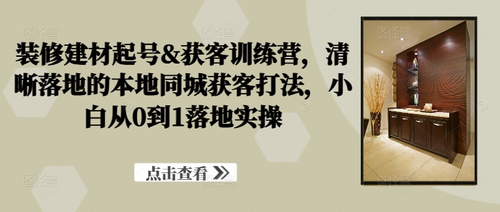 装修建材起号&获客训练营，​清晰落地的本地同城获客打法，小白从0到1落地实操 - 小毅网创-小毅网创