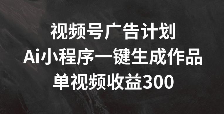 视频号广告计划，AI小程序一键生成作品， 单视频收益300+【揭秘】 - 小毅网创-小毅网创