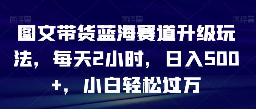 图文带货蓝海赛道升级玩法，每天2小时，日入500+，小白轻松过万 - 小毅网创-小毅网创