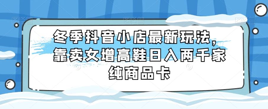 冬季抖音小店最新玩法，靠卖女增高鞋日入两千家纯商品卡【揭秘】 - 小毅网创-小毅网创