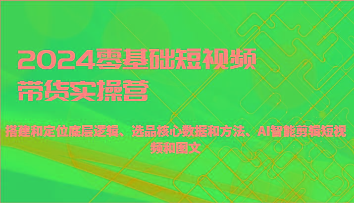 2024零基础短视频带货实操营-搭建和定位底层逻辑、选品核心数据和方法、AI智能剪辑 - 小毅网创-小毅网创