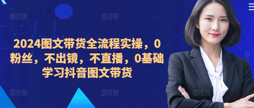 ​​​​​​2024图文带货全流程实操，0粉丝，不出镜，不直播，0基础学习抖音图文带货 - 小毅网创-小毅网创