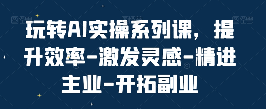 玩转AI实操系列课，提升效率-激发灵感-精进主业-开拓副业 - 小毅网创-小毅网创