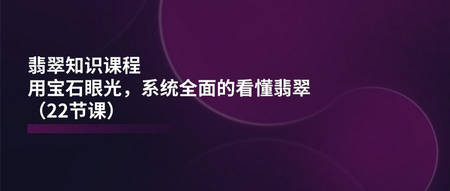 翡翠知识课程，用宝石眼光，系统全面的看懂翡翠(22节课 - 小毅网创-小毅网创