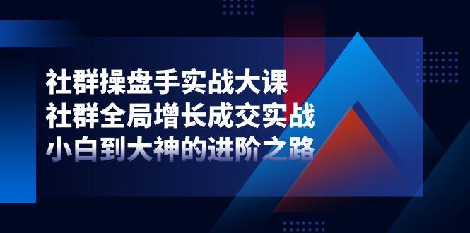 社群-操盘手实战大课：社群 全局增长成交实战，小白到大神的进阶之路 - 小毅网创-小毅网创