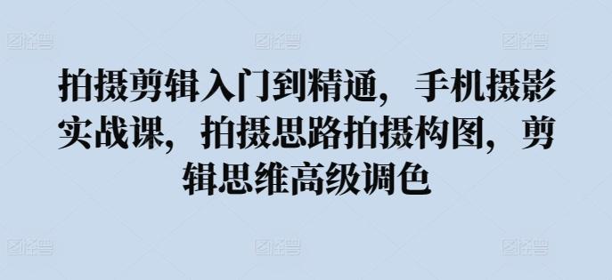 拍摄剪辑入门到精通，​手机摄影实战课，拍摄思路拍摄构图，剪辑思维高级调色 - 小毅网创-小毅网创